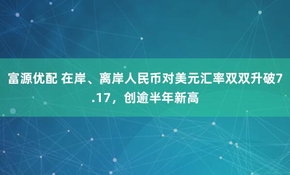 富源优配 在岸、离岸人民币对美元汇率双双升破7.17，创逾半年新高