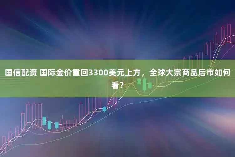 国信配资 国际金价重回3300美元上方，全球大宗商品后市如何看？