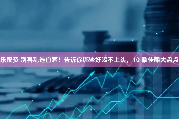 乐配资 别再乱选白酒！告诉你哪些好喝不上头，10 款佳酿大盘点