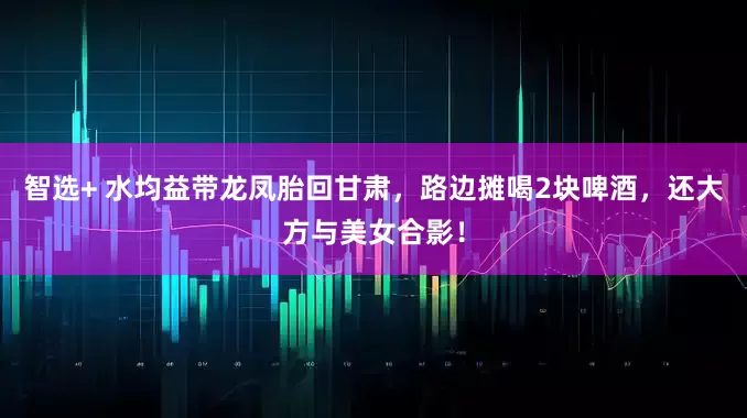 智选+ 水均益带龙凤胎回甘肃，路边摊喝2块啤酒，还大方与美女合影！