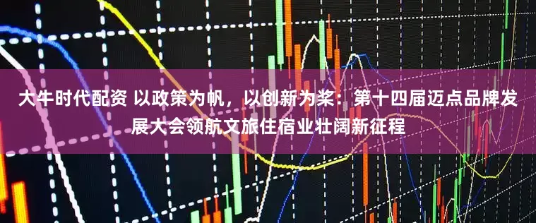 大牛时代配资 以政策为帆，以创新为桨：第十四届迈点品牌发展大会领航文旅住宿业壮阔新征程