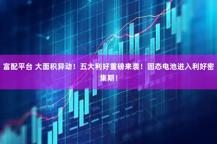 富配平台 大面积异动！五大利好重磅来袭！固态电池进入利好密集期！