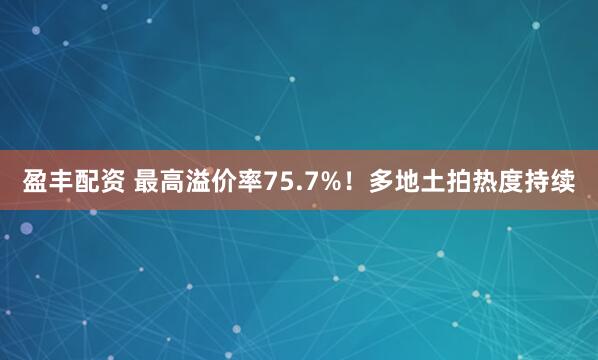 盈丰配资 最高溢价率75.7%！多地土拍热度持续