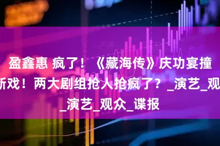 盈鑫惠 疯了！《藏海传》庆功宴撞上肖战新戏！两大剧组抢人抢疯了？_演艺_观众_谍报