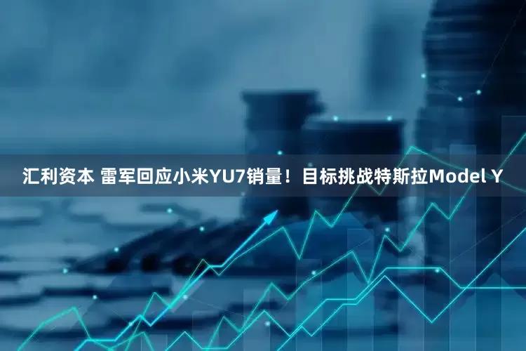 汇利资本 雷军回应小米YU7销量！目标挑战特斯拉Model Y