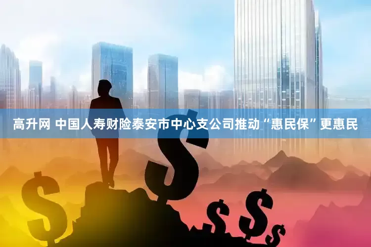 高升网 中国人寿财险泰安市中心支公司推动“惠民保”更惠民