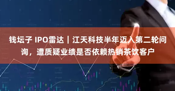 钱坛子 IPO雷达｜江天科技半年迈入第二轮问询，遭质疑业绩是否依赖热销茶饮客户