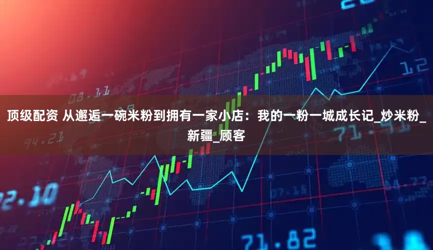 顶级配资 从邂逅一碗米粉到拥有一家小店：我的一粉一城成长记_炒米粉_新疆_顾客