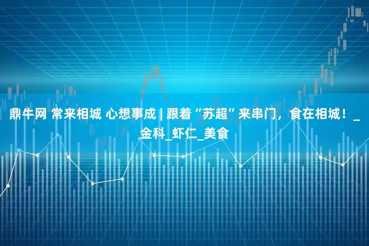 鼎牛网 常来相城 心想事成 | 跟着“苏超”来串门，食在相城！_金科_虾仁_美食