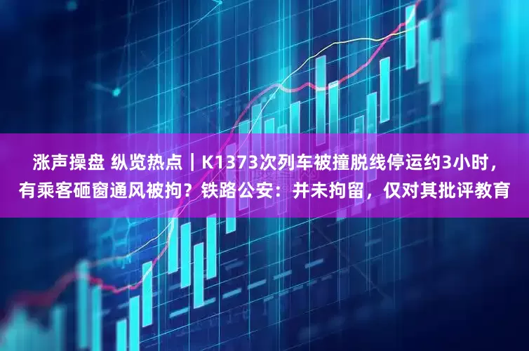 涨声操盘 纵览热点｜K1373次列车被撞脱线停运约3小时，有乘客砸窗通风被拘？铁路公安：并未拘留，仅对其批评教育