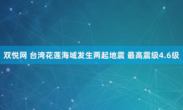 双悦网 台湾花莲海域发生两起地震 最高震级4.6级