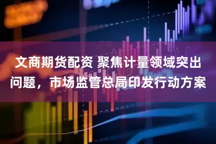 文商期货配资 聚焦计量领域突出问题，市场监管总局印发行动方案