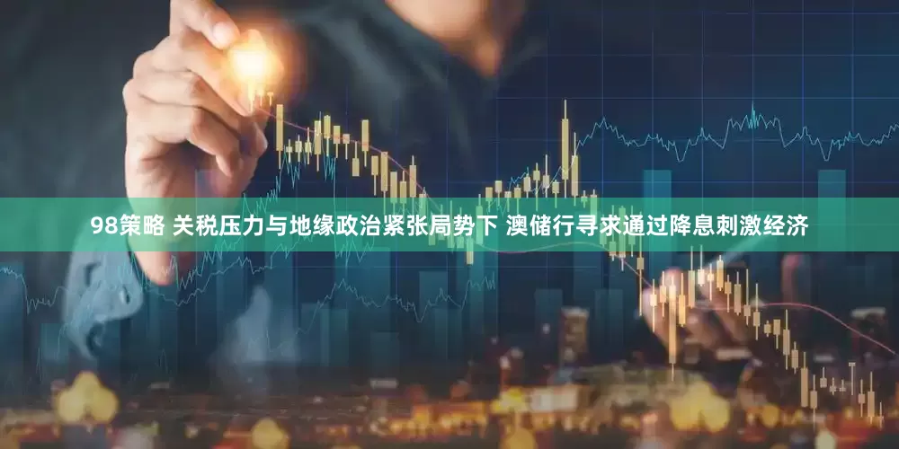 98策略 关税压力与地缘政治紧张局势下 澳储行寻求通过降息刺激经济