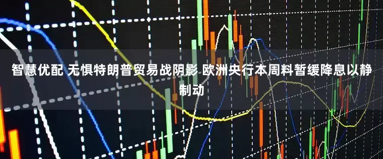 智慧优配 无惧特朗普贸易战阴影 欧洲央行本周料暂缓降息以静制动
