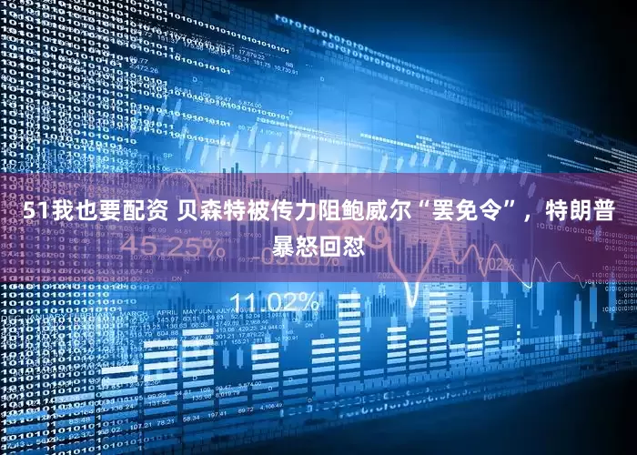 51我也要配资 贝森特被传力阻鲍威尔“罢免令”，特朗普暴怒回怼