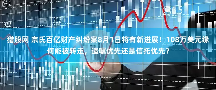 猎股网 宗氏百亿财产纠纷案8月1日将有新进展！108万美元缘何能被转走，遗嘱优先还是信托优先？