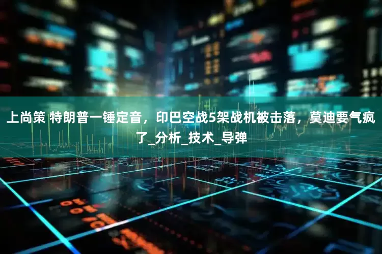 上尚策 特朗普一锤定音，印巴空战5架战机被击落，莫迪要气疯了_分析_技术_导弹