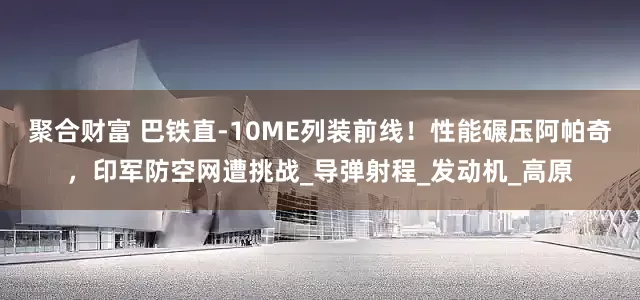 聚合财富 巴铁直-10ME列装前线！性能碾压阿帕奇，印军防空网遭挑战_导弹射程_发动机_高原
