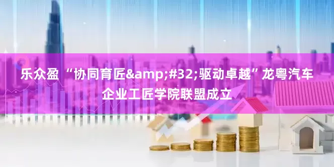 乐众盈 “协同育匠 驱动卓越”龙粤汽车企业工匠学院联盟成立