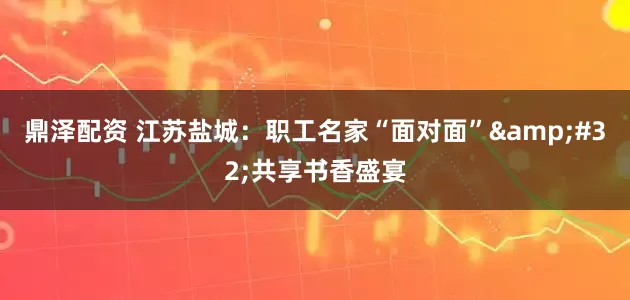 鼎泽配资 江苏盐城：职工名家“面对面” 共享书香盛宴