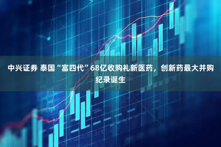 中兴证券 泰国“富四代”68亿收购礼新医药，创新药最大并购纪录诞生
