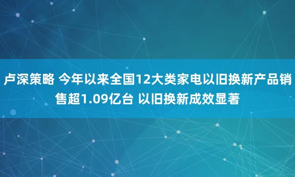 卢深策略 今年以来全国12大类家电以旧换新产品销售超1.09亿台 以旧换新成效显著