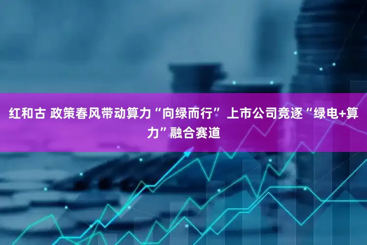 红和古 政策春风带动算力“向绿而行” 上市公司竞逐“绿电+算力”融合赛道