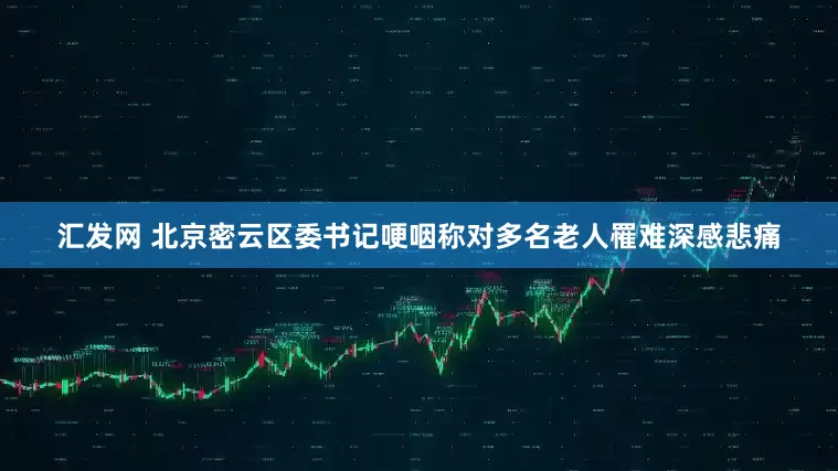 汇发网 北京密云区委书记哽咽称对多名老人罹难深感悲痛