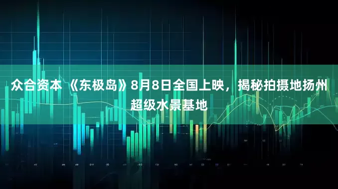 众合资本 《东极岛》8月8日全国上映，揭秘拍摄地扬州超级水景基地