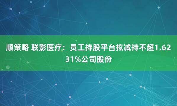 顺策略 联影医疗：员工持股平台拟减持不超1.6231%公司股份