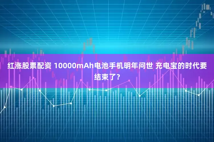 红涨股票配资 10000mAh电池手机明年问世 充电宝的时代要结束了？