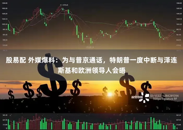 股易配 外媒爆料：为与普京通话，特朗普一度中断与泽连斯基和欧洲领导人会晤