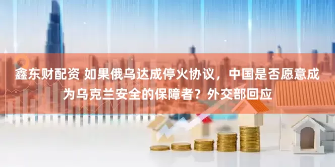 鑫东财配资 如果俄乌达成停火协议，中国是否愿意成为乌克兰安全的保障者？外交部回应