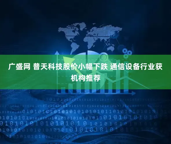 广盛网 普天科技股价小幅下跌 通信设备行业获机构推荐