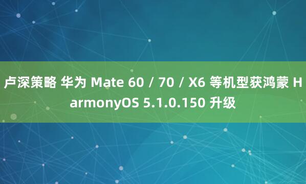 卢深策略 华为 Mate 60 / 70 / X6 等机型获鸿蒙 HarmonyOS 5.1.0.150 升级