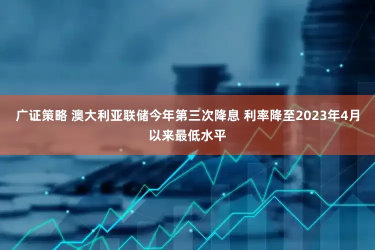 广证策略 澳大利亚联储今年第三次降息 利率降至2023年4月以来最低水平