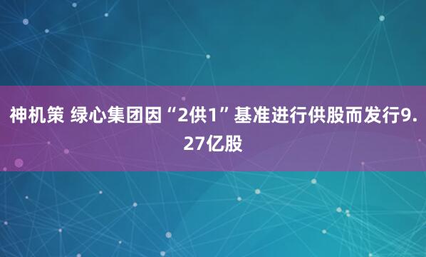 神机策 绿心集团因“2供1”基准进行供股而发行9.27亿股