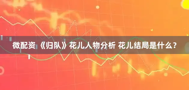 微配资 《归队》花儿人物分析 花儿结局是什么？