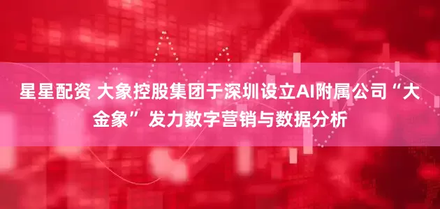 星星配资 大象控股集团于深圳设立AI附属公司“大金象” 发力数字营销与数据分析