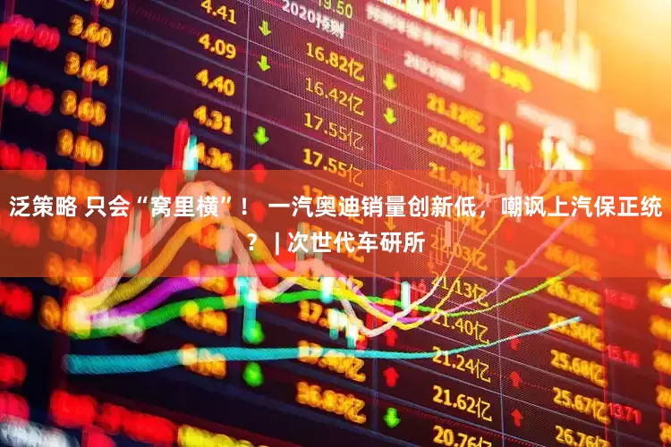 泛策略 只会“窝里横”！ 一汽奥迪销量创新低，嘲讽上汽保正统？ | 次世代车研所