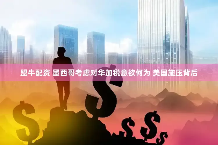 盟牛配资 墨西哥考虑对华加税意欲何为 美国施压背后