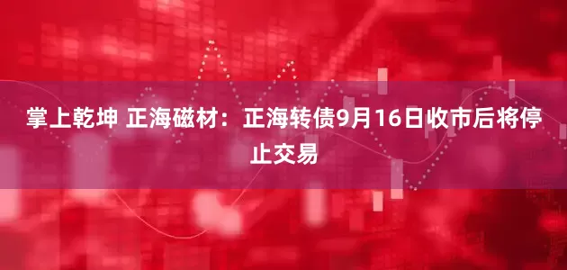 掌上乾坤 正海磁材：正海转债9月16日收市后将停止交易
