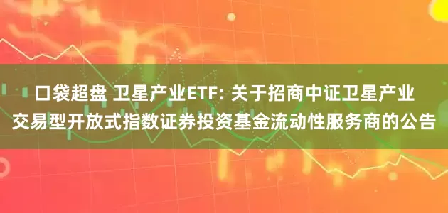口袋超盘 卫星产业ETF: 关于招商中证卫星产业交易型开放式指数证券投资基金流动性服务商的公告