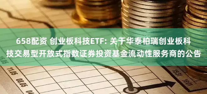 658配资 创业板科技ETF: 关于华泰柏瑞创业板科技交易型开放式指数证券投资基金流动性服务商的公告