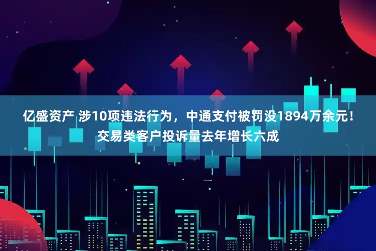 亿盛资产 涉10项违法行为，中通支付被罚没1894万余元！交易类客户投诉量去年增长六成
