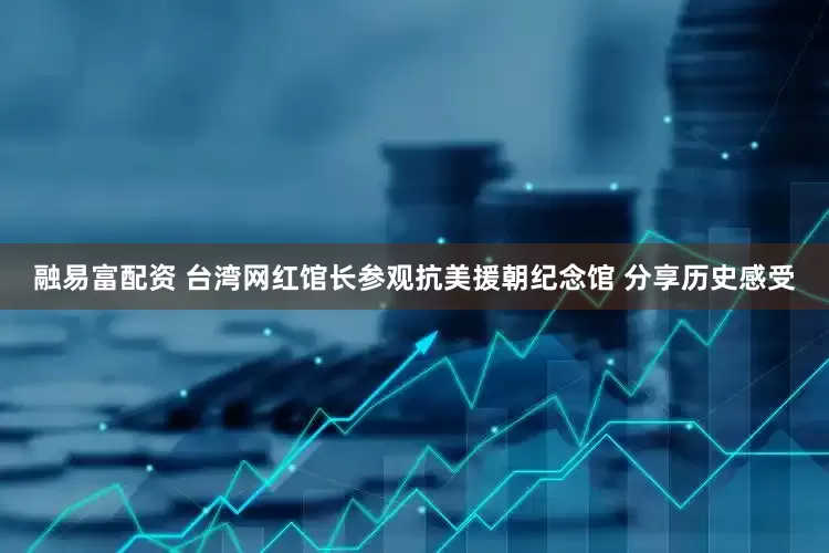 融易富配资 台湾网红馆长参观抗美援朝纪念馆 分享历史感受