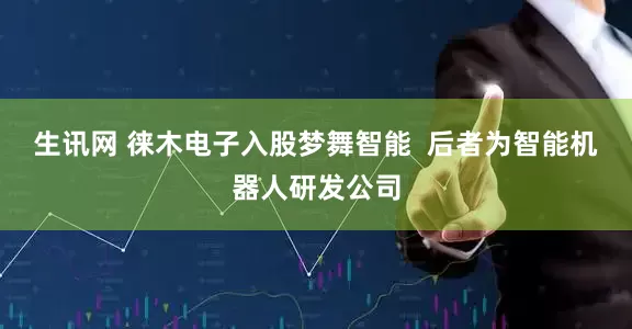 生讯网 徕木电子入股梦舞智能  后者为智能机器人研发公司