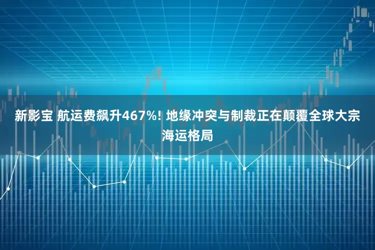 新影宝 航运费飙升467%! 地缘冲突与制裁正在颠覆全球大宗海运格局