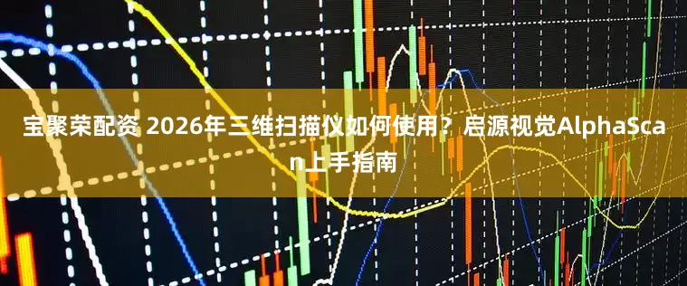 宝聚荣配资 2026年三维扫描仪如何使用？启源视觉AlphaScan上手指南