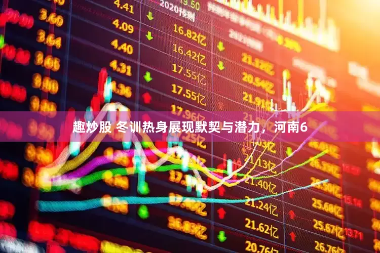 趣炒股 冬训热身展现默契与潜力，河南6